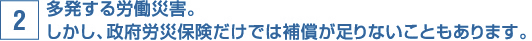 多発する労働災害。しかし、政府労災保険だけでは補償が足りないこともあります。